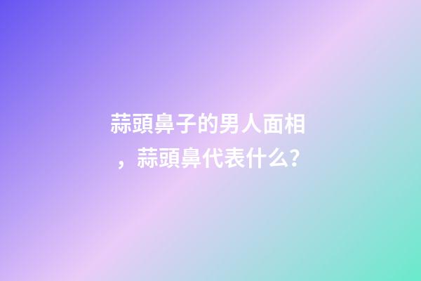 蒜頭鼻子的男人面相，蒜頭鼻代表什么？